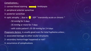 Complications ;
1- corneal blood staining Amblyopia
2- peripheral anterior synechiae
3- posterior synechiae
4- optic atrophy … due to IOP ‘’ transiently acute or chronic ‘’
- 50 mmHg for 5 days
- 35 mmHg or more for 7 days
- with sickle patient’s 35-39 mmHg for 2-4 days
Prognostic factors is usually good even for total hyphema unless ;
1- associated damage to other ocular structures
2- secondary hemorrhage happened or not?
3- occurrence of complications
 