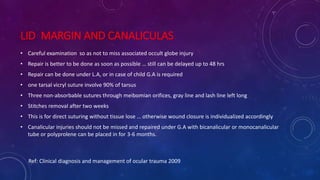 LID MARGIN AND CANALICULAS
• Careful examination so as not to miss associated occult globe injury
• Repair is better to be done as soon as possible … still can be delayed up to 48 hrs
• Repair can be done under L.A, or in case of child G.A is required
• one tarsal vicryl suture involve 90% of tarsus
• Three non-absorbable sutures through meibomian orifices, gray line and lash line left long
• Stitches removal after two weeks
• This is for direct suturing without tissue lose … otherwise wound closure is individualized accordingly
• Canalicular injuries should not be missed and repaired under G.A with bicanalicular or monocanalicular
tube or polyprolene can be placed in for 3-6 months.
Ref: Clinical diagnosis and management of ocular trauma 2009
 