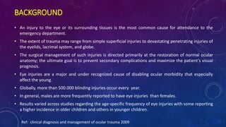 BACKGROUND
• An injury to the eye or its surrounding tissues is the most common cause for attendance to the
emergency department.
• The extent of trauma may range from simple superficial injuries to devastating penetrating injuries of
the eyelids, lacrimal system, and globe.
• The surgical management of such injuries is directed primarily at the restoration of normal ocular
anatomy; the ultimate goal is to prevent secondary complications and maximize the patient’s visual
prognosis.
• Eye injuries are a major and under recognized cause of disabling ocular morbidity that especially
affect the young.
• Globally, more than 500.000 blinding injuries occur every year.
• In general, males are more frequently reported to have eye injuries than females.
• Results varied across studies regarding the age-specific frequency of eye injuries with some reporting
a higher incidence in older children and others in younger children.
Ref: clinical diagnosis and management of ocular trauma 2009
 