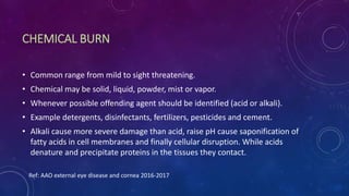 CHEMICAL BURN
• Common range from mild to sight threatening.
• Chemical may be solid, liquid, powder, mist or vapor.
• Whenever possible offending agent should be identified (acid or alkali).
• Example detergents, disinfectants, fertilizers, pesticides and cement.
• Alkali cause more severe damage than acid, raise pH cause saponification of
fatty acids in cell membranes and finally cellular disruption. While acids
denature and precipitate proteins in the tissues they contact.
Ref: AAO external eye disease and cornea 2016-2017
 