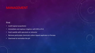 MANAGEMENT
First
• Instill topical anaesthetic
• Immediate and copious irrigation with BSS or N.S
• Evert eyelids with speculum or retractor
• Remove particulate chemicals cotton tipped applicator or forceps
• Overtreat to normalize the pH
 