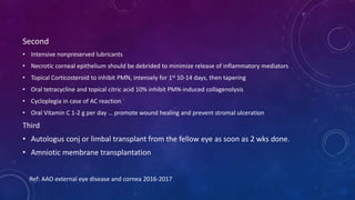 Second
• Intensive nonpreserved lubricants
• Necrotic corneal epithelium should be debrided to minimize release of inflammatory mediators
• Topical Corticosteroid to inhibit PMN, intensely for 1st 10-14 days, then tapering
• Oral tetracycline and topical citric acid 10% inhibit PMN-induced collagenolysis
• Cycloplegia in case of AC reaction
• Oral Vitamin C 1-2 g per day … promote wound healing and prevent stromal ulceration
Third
• Autologus conj or limbal transplant from the fellow eye as soon as 2 wks done.
• Amniotic membrane transplantation
Ref: AAO external eye disease and cornea 2016-2017
 