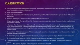 CLASSIFICATION
• The classification system categorizes ocular injuries at the time of initial examination. It is designed to promote the
use of standard terminology and assessment.
• Terms frequently used are :
• 1. Eyewall—For clinical and practical purposes, the term eyewall must be restricted to the rigid structures of the sclera
and cornea.
• 2. Closed-globe injury—The eyewall does not have a full-thickness wound.
• 3. Open-globe injury—The eyewall has a full-thickness wound, cornea and/or sclera. Choroid and retina may be intact,
prolapsed or damaged.
• I . Rupture—Full-thickness wound of the eyewall, caused by a blunt object; the impact results in momentary increase
of the intraocular pressure. The eyewall gives way at its weakest point (at the impact site or elsewhere; example: an
old cataract wound dehisces even though the impact occurred elsewhere); the actual wound is produced by an inside-
out mechanism.
• II . Laceration—Full-thickness wound of the eyewall, usually caused by a sharp object; the wound occurs at the impact
site by an outside-in mechanism.
• A . Penetrating injury—Single laceration of the eyewall, usually caused by a sharp object. No exit wound has occurred.
• B . Intraocular foreign body injury (IOFB)—Retained foreign object(s) causing entrance laceration(s).
• C. Perforating injury—Two full-thickness lacerations (entrance and exit) of the eyewall, usually caused by a sharp
object.
Ref: clinical diagnosis and management of ocular trauma 2009
 