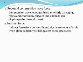 .
4.Rebound compression wave force
Compression wave rebounds back anteriorly damaging
retina and choroid by forward pull and lens-iris
diaphragm by forward thrust.
5.Indirect force
Indirect force from bony walls and elastic contents of orbit
when globe suddenly strikes against these structures.
 