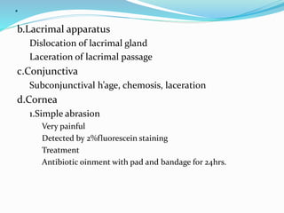 .
b.Lacrimal apparatus
Dislocation of lacrimal gland
Laceration of lacrimal passage
c.Conjunctiva
Subconjunctival h’age, chemosis, laceration
d.Cornea
1.Simple abrasion
Very painful
Detected by 2%fluorescein staining
Treatment
Antibiotic oinment with pad and bandage for 24hrs.
 