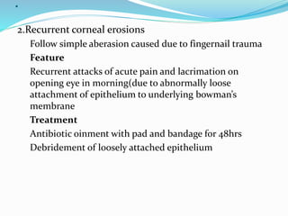 .
2.Recurrent corneal erosions
Follow simple aberasion caused due to fingernail trauma
Feature
Recurrent attacks of acute pain and lacrimation on
opening eye in morning(due to abnormally loose
attachment of epithelium to underlying bowman’s
membrane
Treatment
Antibiotic oinment with pad and bandage for 48hrs
Debridement of loosely attached epithelium
 