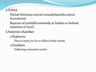 .
e.Sclera
Partial thickness scleral wounds(lamella scleral
lacerations)
Rupture of eyeball(commonly at limbus or behind
insertion of recti)
f.Anterior chamber
1.Hyphema
Due to injury to iris or cilliary body vessels
2.Exudates
Following traumatic uveitis
 