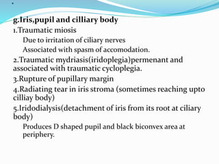 .
g.Iris,pupil and cilliary body
1.Traumatic miosis
Due to irritation of ciliary nerves
Associated with spasm of accomodation.
2.Traumatic mydriasis(iridoplegia)permenant and
associated with traumatic cycloplegia.
3.Rupture of pupillary margin
4.Radiating tear in iris stroma (sometimes reaching upto
cilliay body)
5.Iridodialysis(detachment of iris from its root at ciliary
body)
Produces D shaped pupil and black biconvex area at
periphery.
 