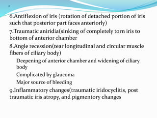 .
6.Antiflexion of iris (rotation of detached portion of iris
such that posterior part faces anteriorly)
7.Traumatic aniridia(sinking of completely torn iris to
bottom of anterior chamber
8.Angle recession(tear longitudinal and circular muscle
fibers of ciliary body)
Deepening of anterior chamber and widening of ciliary
body
Complicated by glaucoma
Major source of bleeding
9.Inflammatory changes(traumatic iridocyclitis, post
traumatic iris atropy, and pigmentory changes
 