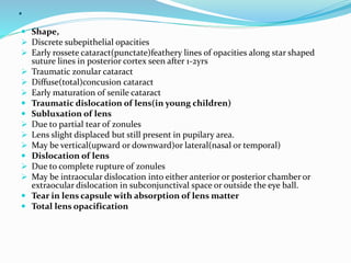 .
 Shape,
 Discrete subepithelial opacities
 Early rossete cataract(punctate)feathery lines of opacities along star shaped
suture lines in posterior cortex seen after 1-2yrs
 Traumatic zonular cataract
 Diffuse(total)concusion cataract
 Early maturation of senile cataract
 Traumatic dislocation of lens(in young children)
 Subluxation of lens
 Due to partial tear of zonules
 Lens slight displaced but still present in pupilary area.
 May be vertical(upward or downward)or lateral(nasal or temporal)
 Dislocation of lens
 Due to complete rupture of zonules
 May be intraocular dislocation into either anterior or posterior chamber or
extraocular dislocation in subconjunctival space or outside the eye ball.
 Tear in lens capsule with absorption of lens matter
 Total lens opacification
 