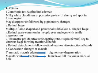 .
k.Retina
1.Commotio retinae(berlin’s edema)
Milky white cloudiness at posterior pole with cherry red spot in
foveal region
May disappear or followed by pigmentory changes
2.Retinal h’age
Multiple flame shaped and preretinal subhyaloid D shaped h’age.
3.Retinal tears-common in myopic eyes and eyes with senile
degeneration
4.Traumatic proliferative retinopathy(retinitis proliferans)-2ry to
vitreous h’age forming tractional bands
5.Retinal detachment-follows retinal tears or vitreotractional bands
6.Concussion changes at macula
Traumatic macula edema pigmentory degeneration
Macular cyst rupture lamella or full thickness macular
hole.
 
