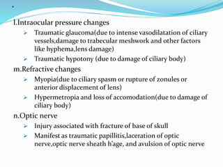.
l.Intraocular pressure changes
 Traumatic glaucoma(due to intense vasodilatation of ciliary
vessels,damage to trabecular meshwork and other factors
like hyphema,lens damage)
 Traumatic hypotony (due to damage of ciliary body)
m.Refractive changes
 Myopia(due to ciliary spasm or rupture of zonules or
anterior displacement of lens)
 Hypermetropia and loss of accomodation(due to damage of
ciliary body)
n.Optic nerve
 Injury associated with fracture of base of skull
 Manifest as traumatic papillitis,laceration of optic
nerve,optic nerve sheath h’age, and avulsion of optic nerve
 