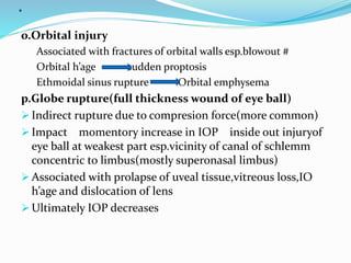 .
o.Orbital injury
Associated with fractures of orbital walls esp.blowout #
Orbital h’age sudden proptosis
Ethmoidal sinus rupture Orbital emphysema
p.Globe rupture(full thickness wound of eye ball)
 Indirect rupture due to compresion force(more common)
 Impact momentory increase in IOP inside out injuryof
eye ball at weakest part esp.vicinity of canal of schlemm
concentric to limbus(mostly superonasal limbus)
 Associated with prolapse of uveal tissue,vitreous loss,IO
h’age and dislocation of lens
 Ultimately IOP decreases
 