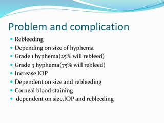 Problem and complication
 Rebleeding
 Depending on size of hyphema
 Grade 1 hyphema(25% will rebleed)
 Grade 3 hyphema(75% will rebleed)
 Increase IOP
 Dependent on size and rebleeding
 Corneal blood staining
 dependent on size,IOP and rebleeding
 