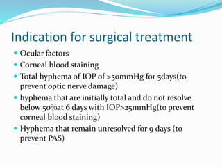 Indication for surgical treatment
 Ocular factors
 Corneal blood staining
 Total hyphema of IOP of >50mmHg for 5days(to
prevent optic nerve damage)
 hyphema that are initially total and do not resolve
below 50%at 6 days with IOP>25mmHg(to prevent
corneal blood staining)
 Hyphema that remain unresolved for 9 days (to
prevent PAS)
 