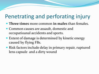 Penetrating and perforating injury
 Three times more common in males than females.
 Common causes are assault, domestic and
occupatioanal accidents and sports.
 Extent of damage is determined by kinetic energy
caused by flying FBs.
 Risk factors include delay in primary repair, ruptured
lens capsule and a dirty wound
 