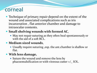 corneal
 Technique of primary repair depend on the extent of the
wound and associated complications such as iris
incarceration , flat anterior chamber and damage to
intraocular contents.
 Small shelving wounds with formed AC,
 May not requir suturing as they often heal spontaneously or
with the aid of a soft BCL.
 Medium sized wounds,
 Usually require suturing ,esp. the ant.chamber is shallow or
flat.
 With lens damage,
 Suture the wound and remove the lens by
phacoemulsification or with vitreous cutter +/_ IOL.
 