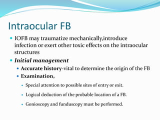 Intraocular FB
 IOFB may traumatize mechanically,introduce
infection or exert other toxic effects on the intraocular
structures
 Initial management
 Accurate history-vital to determine the origin of the FB
 Examination,
 Special attention to possible sites of entry or exit.
 Logical deduction of the probable location of a FB.
 Gonioscopy and funduscopy must be performed.
 