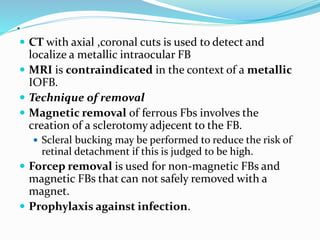 .
 CT with axial ,coronal cuts is used to detect and
localize a metallic intraocular FB
 MRI is contraindicated in the context of a metallic
IOFB.
 Technique of removal
 Magnetic removal of ferrous Fbs involves the
creation of a sclerotomy adjecent to the FB.
 Scleral bucking may be performed to reduce the risk of
retinal detachment if this is judged to be high.
 Forcep removal is used for non-magnetic FBs and
magnetic FBs that can not safely removed with a
magnet.
 Prophylaxis against infection.
 