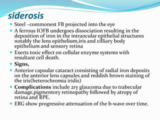 siderosis
 Steel –commonest FB projected into the eye
 A ferrous IOFB undergoes dissociation resulting in the
deposition of iron in the intraocular epithelial structures
notably the lens epithelium,iris and cilliary body
epithelium and sensory retina
 Exerts toxic effect on cellular enzyme systems with
resultant cell death.
 Signs,
 Anterior capsular cataract consisting of radial iron deposits
on the anterior lens capsules and reddish brown staining of
the iris(heterochromia iridis)
 Complications include 2ry glaucoma due to trabecular
damage,pigmentory retinopathy followed by atropy of
retina and RPE.
 ERG show progressive attenuation of the b-wave over time.
 