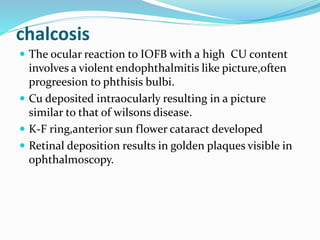 chalcosis
 The ocular reaction to IOFB with a high CU content
involves a violent endophthalmitis like picture,often
progreesion to phthisis bulbi.
 Cu deposited intraocularly resulting in a picture
similar to that of wilsons disease.
 K-F ring,anterior sun flower cataract developed
 Retinal deposition results in golden plaques visible in
ophthalmoscopy.
 