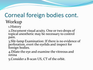 Corneal foreign bodies cont.
Workup
1.History
2.Document visual acuity. One or two drops of
topical anesthetic may be necessary to control
pain.
3.Slit-lamp Examination: If there is no evidence of
perforation, evert the eyelids and inspect for
foreign bodies.
4.Dilate the eye and examine the vitreous and
retina
5.Consider a B-scan US, CT of the orbit.
 