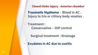 Closed Globe Injury –Anterior chamber
▸ Traumatic Hyphema – Blood in AC .
▸ Injury to Iris or cilliary body veseles .
▸ Treatment :
Conservative – IOP control
Surgical treatment –Drainage
▸ Exudates in AC due to uveitis
21
 