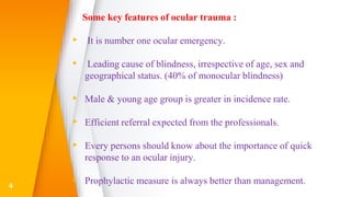 Some key features of ocular trauma :
▸ It is number one ocular emergency.
▸ Leading cause of blindness, irrespective of age, sex and
geographical status. (40% of monocular blindness)
▸ Male & young age group is greater in incidence rate.
▸ Efficient referral expected from the professionals.
▸ Every persons should know about the importance of quick
response to an ocular injury.
▸ Prophylactic measure is always better than management.4
 