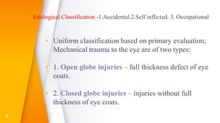 Etiological Classification -1.Accidental.2.Self inflicted. 3. Occupational
▸ Uniform classification based on primary evaluation;
Mechanical trauma to the eye are of two types:
▸ 1. Open globe injuries – full thickness defect of eye
coats.
▸ 2. Closed globe injuries – injuries without full
thickness of eye coats.
5
 