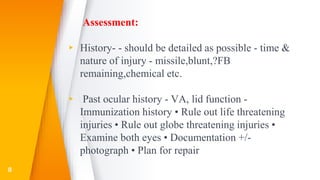 Assessment:
▸ History- - should be detailed as possible - time &
nature of injury - missile,blunt,?FB
remaining,chemical etc.
▸ Past ocular history - VA, lid function -
Immunization history • Rule out life threatening
injuries • Rule out globe threatening injuries •
Examine both eyes • Documentation +/-
photograph • Plan for repair
8
 