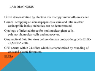 LAB DIAGNOSIS 
Direct demonstration by electron microscopy/immunofluorescence. 
Corneal scrappings- Giemsa/papanicola stain and intra nuclear 
eosinophilic inclusion bodies can be demonstrated. 
Cytology of infected tissue for multinuclear giant cells, 
polymorphonuclear cells and monocytes. 
Conjunctival fluid for virus culture- human embryo lung cells,BHK- 
21,MRC-5 cells. 
CPE occurs within 24-48hrs which is characterised by rounding of 
cells and plaque formation. 
ELISA 
 