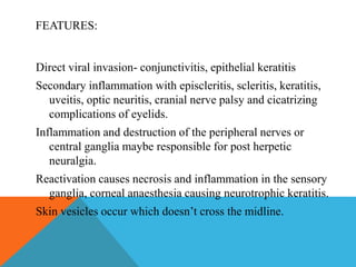 FEATURES: 
Direct viral invasion- conjunctivitis, epithelial keratitis 
Secondary inflammation with episcleritis, scleritis, keratitis, 
uveitis, optic neuritis, cranial nerve palsy and cicatrizing 
complications of eyelids. 
Inflammation and destruction of the peripheral nerves or 
central ganglia maybe responsible for post herpetic 
neuralgia. 
Reactivation causes necrosis and inflammation in the sensory 
ganglia, corneal anaesthesia causing neurotrophic keratitis. 
Skin vesicles occur which doesn’t cross the midline. 
 