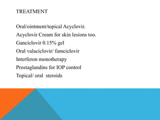 TREATMENT 
Oral/ointment/topical Acyclovir. 
Acyclovir Cream for skin lesions too. 
Ganciclovir 0.15% gel 
Oral valaciclovir/ famciclovir 
Interferon monotherapy 
Prostaglandins for IOP control 
Topical/ oral steroids 
 