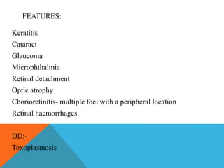 FEATURES: 
Keratitis 
Cataract 
Glaucoma 
Microphthalmia 
Retinal detachment 
Optic atrophy 
Chorioretinitis- multiple foci with a peripheral location 
Retinal haemorrhages 
DD:- 
Toxoplasmosis 
 