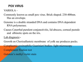 POX VIRUS 
VARIOLA – 
Commonly known as small pox virus. Brick shaped. 230-400nm. 
Has an envelope. 
Genome is a double stranded DNA and contains DNA dependent 
RNA polymerase. 
Causes Catarrhal purulent conjunctivitis, lid abscess, corneal pustule 
and albinotic spots on the iris. 
Lab diagnosis:- 
Growth on Chorioallantoic membrane of yolk sac produces pocks. 
Cytoplasmic eosinophilic Guarinieri bodies- light microscopy 
Complement fixation test 
Gutstein’s methyl violet stain 
 
