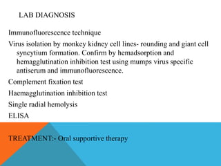 LAB DIAGNOSIS 
Immunofluorescence technique 
Virus isolation by monkey kidney cell lines- rounding and giant cell 
syncytium formation. Confirm by hemadsorption and 
hemagglutination inhibition test using mumps virus specific 
antiserum and immunofluorescence. 
Complement fixation test 
Haemagglutination inhibition test 
Single radial hemolysis 
ELISA 
TREATMENT:- Oral supportive therapy 
 