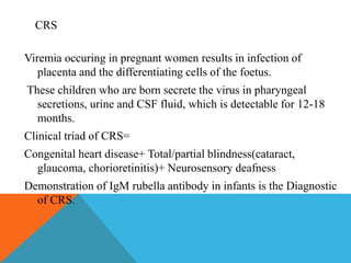 CRS 
Viremia occuring in pregnant women results in infection of 
placenta and the differentiating cells of the foetus. 
These children who are born secrete the virus in pharyngeal 
secretions, urine and CSF fluid, which is detectable for 12-18 
months. 
Clinical triad of CRS= 
Congenital heart disease+ Total/partial blindness(cataract, 
glaucoma, chorioretinitis)+ Neurosensory deafness 
Demonstration of IgM rubella antibody in infants is the Diagnostic 
of CRS. 
 