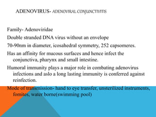 ADENOVIRUS- ADENOVIRAL CONJUNCTIVITIS 
Family- Adenoviridae 
Double stranded DNA virus without an envelope 
70-90nm in diameter, icosahedral symmetry, 252 capsomeres. 
Has an affinity for mucous surfaces and hence infect the 
conjunctiva, pharynx and small intestine. 
Humoral immunity plays a major role in combating adenovirus 
infections and aslo a long lasting immunity is conferred against 
reinfection. 
Mode of transmission- hand to eye transfer, unsterilized instruments, 
fomites, water borne(swimming pool) 
 