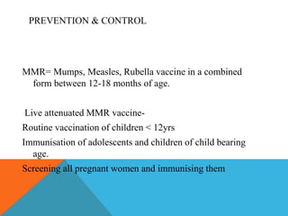 PREVENTION & CONTROL 
MMR= Mumps, Measles, Rubella vaccine in a combined 
form between 12-18 months of age. 
Live attenuated MMR vaccine- 
Routine vaccination of children < 12yrs 
Immunisation of adolescents and children of child bearing 
age. 
Screening all pregnant women and immunising them 
 