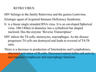 RETRO VIRUS 
HIV belongs to the family Retrovirus and the genera Lentivirus. 
Etiologic agent of Acquired Immuno Deficiency Syndrome. 
It is a linear single stranded RNA virus. It is an enveloped Spherical 
virus, 100-140nm in diameter, has a cylindrical bar shaped 
nucleoid. Has the enzyme ‘Reverse Transcriptase’ 
HIV infects the T4 cells, monocytes, macrophages. As the disease 
progresses T4 cells are destroyed and leads to reversal of T4:T8 
ratio. 
There is a decrease in production of Interleukins and Lymphokines, 
abnormal activation of B-cells, Decreased natural killer cell activity 
and impaired lymphocyte and macrophage functions. 
 