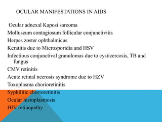 OCULAR MANIFESTATIONS IN AIDS 
Ocular adnexal Kaposi sarcoma 
Molluscum contagiosum follicular conjunctivitis 
Herpes zoster ophthalmicus 
Keratitis due to Microsporidia and HSV 
Infectious conjunctival granulomas due to cysticercosis, TB and 
fungus 
CMV retinitis 
Acute retinal necrosis syndrome due to HZV 
Toxoplasma chorioretinitis 
Syphilitic chorioretinitis 
Ocular histoplasmosis 
HIV retinopathy 
 