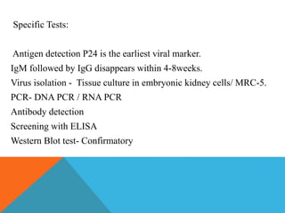 Specific Tests: 
Antigen detection P24 is the earliest viral marker. 
IgM followed by IgG disappears within 4-8weeks. 
Virus isolation - Tissue culture in embryonic kidney cells/ MRC-5. 
PCR- DNA PCR / RNA PCR 
Antibody detection 
Screening with ELISA 
Western Blot test- Confirmatory 
 