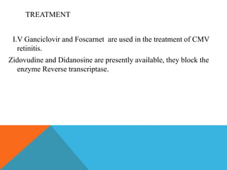TREATMENT 
I.V Ganciclovir and Foscarnet are used in the treatment of CMV 
retinitis. 
Zidovudine and Didanosine are presently available, they block the 
enzyme Reverse transcriptase. 
 
