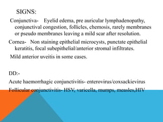 SIGNS: 
Conjunctiva- Eyelid edema, pre auricular lymphadenopathy, 
conjunctival congestion, follicles, chemosis, rarely membranes 
or pseudo membranes leaving a mild scar after resolution. 
Cornea- Non staining epithelial microcysts, punctate epithelial 
keratitis, focal subepithelial/anterior stromal infiltrates. 
Mild anterior uveitis in some cases. 
DD:- 
Acute haemorrhagic conjunctivitis- enterovirus/coxsackievirus 
Follicular conjunctivitis- HSV, varicella, mumps, measles,HIV 
 