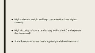 ■ High molecular weight and high concentration have highest
viscosity
■ High viscosity solutions tend to stay within the AC and separate
the tissues well
■ Shear force/rate- stress that is applied parallel to the material
 