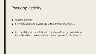 Pseudoplasticity
■ Aka Rheofluidity
■ It refers to changes in viscosity with different shear rates
■ It is the ability of the solution to transform from gel like state into
liquid like state(viscosity reduces) under pressure ( shear force )
 