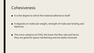 Cohesiveness
■ It is the degree to which the material adheres to itself
■ It depends on molecular weight, strength of molecular binding and
elasticity
■ The more cohesive an OVD, the lower the flow rate and hence
they are good for space maintaining and are easily removed
 
