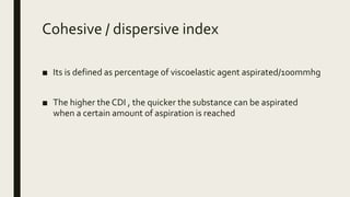 Cohesive / dispersive index
■ Its is defined as percentage of viscoelastic agent aspirated/100mmhg
■ The higher the CDI , the quicker the substance can be aspirated
when a certain amount of aspiration is reached
 