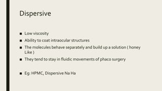 Dispersive
■ Low viscosity
■ Ability to coat intraocular structures
■ The molecules behave separately and build up a solution ( honey
Like )
■ They tend to stay in fluidic movements of phaco surgery
■ Eg: HPMC, Dispersive Na Ha
 