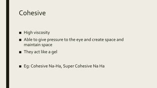 Cohesive
■ High viscosity
■ Able to give pressure to the eye and create space and
maintain space
■ They act like a gel
■ Eg: Cohesive Na-Ha, Super Cohesive Na Ha
 